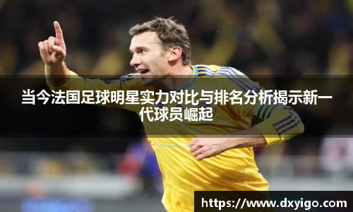 当今法国足球明星实力对比与排名分析揭示新一代球员崛起